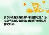 安卓手机有没有能做3d模型的软件介绍(安卓手机有没有能做3d模型的软件详细情况如何)
