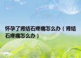 怀孕了肾结石疼痛怎么办（肾结石疼痛怎么办）