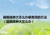扁桃体肿大怎么办最有效的方法（扁桃体肿大怎么办）