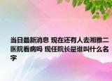 当日最新消息 现在还有人去湘雅二医院看病吗 现任院长是谁叫什么名字