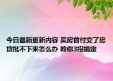 今日最新更新内容 买房首付交了房贷批不下来怎么办 教你3招搞定