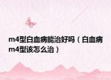 m4型白血病能治好吗（白血病m4型该怎么治）