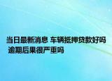 当日最新消息 车辆抵押贷款好吗 逾期后果很严重吗