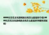 6000元左右主玩游戏的主机怎么配最好介绍(6000元左右主玩游戏的主机怎么配最好详细情况如何)