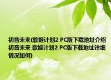 初音未来(歌姬计划2 PC版下载地址介绍 初音未来 歌姬计划2 PC版下载地址详细情况如何)