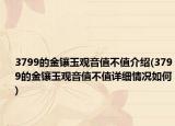 3799的金镶玉观音值不值介绍(3799的金镶玉观音值不值详细情况如何)
