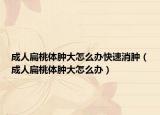 成人扁桃体肿大怎么办快速消肿（成人扁桃体肿大怎么办）