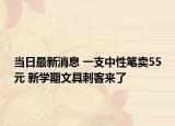 当日最新消息 一支中性笔卖55元 新学期文具刺客来了