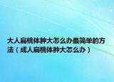 大人扁桃体肿大怎么办最简单的方法（成人扁桃体肿大怎么办）