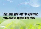 当日最新消息 0首付0利息贷款购车靠谱吗 有额外的费用吗