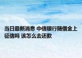 当日最新消息 中信银行随借金上征信吗 该怎么去还款