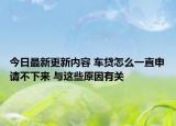 今日最新更新内容 车贷怎么一直申请不下来 与这些原因有关