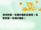 漳州钟爱一生婚纱摄影在哪里（龙岩钟爱一生婚纱摄影）