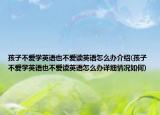 孩子不爱学英语也不爱读英语怎么办介绍(孩子不爱学英语也不爱读英语怎么办详细情况如何)