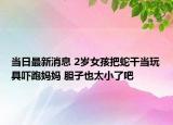 当日最新消息 2岁女孩把蛇干当玩具吓跑妈妈 胆子也太小了吧