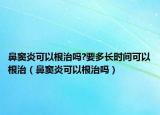 鼻窦炎可以根治吗?要多长时间可以根治（鼻窦炎可以根治吗）