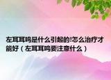 左耳耳鸣是什么引起的!怎么治疗才能好（左耳耳鸣要注意什么）