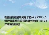电脑如何在爱吼网唱卡拉ok（KTV）介绍(电脑如何在爱吼网唱卡拉ok（KTV）详细情况如何)
