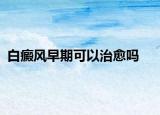 白癜风早期可以治愈吗