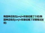 韩国神话组合junjin和谁结婚了介绍(韩国神话组合junjin和谁结婚了详细情况如何)