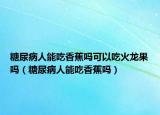 糖尿病人能吃香蕉吗可以吃火龙果吗（糖尿病人能吃香蕉吗）