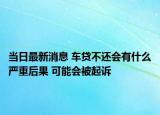 当日最新消息 车贷不还会有什么严重后果 可能会被起诉