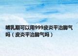 哺乳期可以用999皮炎平治脚气吗（皮炎平治脚气吗）