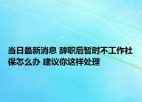 当日最新消息 辞职后暂时不工作社保怎么办 建议你这样处理