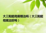 大三阳能彻底根治吗（大三阳能彻底治好吗）