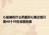 心脏病吃什么药最好心跳过慢只跳48十59在省医险查