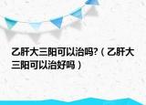 乙肝大三阳可以治吗?（乙肝大三阳可以治好吗）
