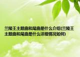 兰陵王主题曲和尾曲是什么介绍(兰陵王主题曲和尾曲是什么详细情况如何)