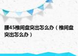 腰45椎间盘突出怎么办（椎间盘突出怎么办）