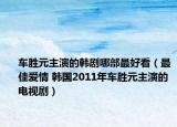车胜元主演的韩剧哪部最好看（最佳爱情 韩国2011年车胜元主演的电视剧）