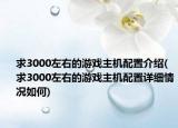 求3000左右的游戏主机配置介绍(求3000左右的游戏主机配置详细情况如何)