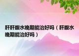 肝肝腹水晚期能治好吗（肝腹水晚期能治好吗）