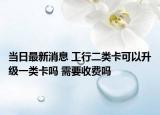 当日最新消息 工行二类卡可以升级一类卡吗 需要收费吗