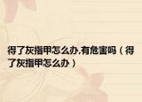 得了灰指甲怎么办,有危害吗（得了灰指甲怎么办）
