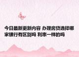今日最新更新内容 办理房贷选择哪家银行有区别吗 利率一样的吗