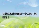 林皓洋和米热是同一个人吗（林皓洋）
