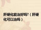 肝硬化能治好吗?（肝硬化可以治吗）