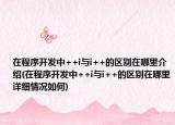 在程序开发中++i与i++的区别在哪里介绍(在程序开发中++i与i++的区别在哪里详细情况如何)