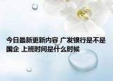今日最新更新内容 广发银行是不是国企 上班时间是什么时候