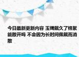 今日最新更新内容 玉镯戴久了棉絮能散开吗 不会因为长时间佩戴而消散