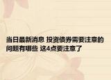 当日最新消息 投资债券需要注意的问题有哪些 这4点要注意了