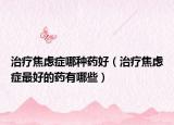 治疗焦虑症哪种药好（治疗焦虑症最好的药有哪些）