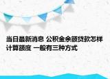 当日最新消息 公积金余额贷款怎样计算额度 一般有三种方式
