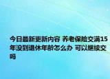 今日最新更新内容 养老保险交满15年没到退休年龄怎么办 可以继续交吗