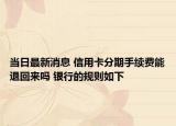 当日最新消息 信用卡分期手续费能退回来吗 银行的规则如下