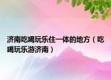 济南吃喝玩乐住一体的地方（吃喝玩乐游济南）
